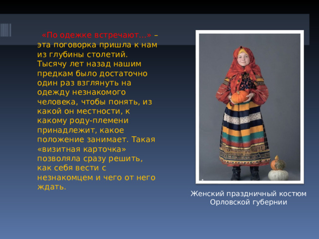  «По одежке встречают…» – эта поговорка пришла к нам из глубины столетий. Тысячу лет назад нашим предкам было достаточно один раз взглянуть на одежду незнакомого человека, чтобы понять, из какой он местности, к какому роду-племени принадлежит, какое положение занимает. Такая «визитная карточка» позволяла сразу решить, как себя вести с незнакомцем и чего от него ждать. Женский праздничный костюм Орловской губернии 