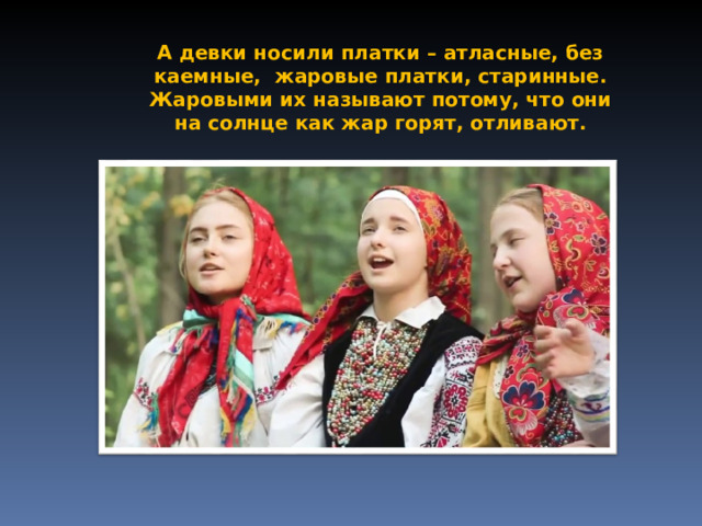 А девки носили платки – атласные, без каемные, жаровые платки, старинные. Жаровыми их называют потому, что они на солнце как жар горят, отливают. 