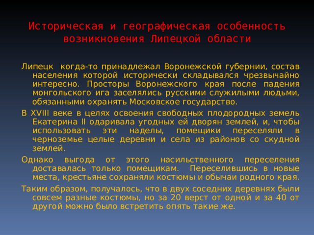 Историческая и географическая особенность возникновения Липецкой области Липецк когда-то принадлежал Воронежской губернии, состав населения которой исторически складывался чрезвычайно интересно. Просторы Воронежского края после падения монгольского ига заселялись русскими служилыми людьми, обязанными охранять Московское государство. В XVIII веке в целях освоения свободных плодородных земель Екатерина II одаривала угодных ей дворян землей, и, чтобы использовать эти наделы, помещики переселяли в черноземье целые деревни и села из районов со скудной землей. Однако выгода от этого насильственного переселения доставалась только помещикам. Переселившись в новые места, крестьяне сохраняли костюмы и обычаи родного края. Таким образом, получалось, что в двух соседних деревнях были совсем разные костюмы, но за 20 верст от одной и за 40 от другой можно было встретить опять такие же. 
