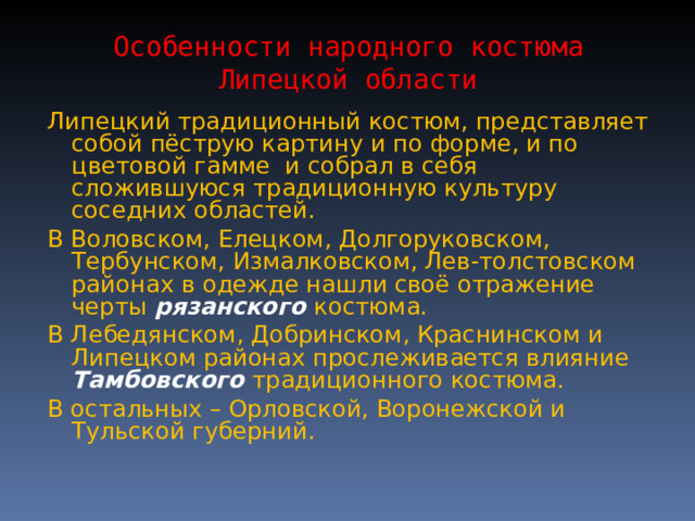 Особенности народного костюма Липецкой области Липецкий традиционный костюм, представляет собой пёструю картину и по форме, и по цветовой гамме и собрал в себя сложившуюся традиционную культуру соседних областей. В Воловском, Елецком, Долгоруковском, Тербунском, Измалковском, Лев-толстовском районах в одежде нашли своё отражение черты рязанского костюма.  В Лебедянском, Добринском, Краснинском и Липецком районах прослеживается влияние Тамбовского традиционного костюма. В остальных – Орловской, Воронежской и Тульской губерний. 
