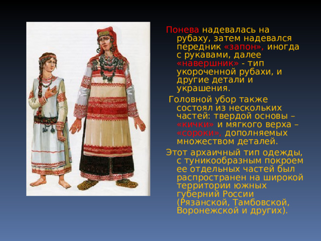Понева  надевалась на рубаху, затем надевался передник «запон», иногда с рукавами, далее «навершник» - тип укороченной рубахи, и другие детали и украшения.  Головной убор также состоял из нескольких частей: твердой основы – «кички» и мягкого верха – «сороки», дополняемых множеством деталей. Этот архаичный тип одежды, с туникообразным покроем ее отдельных частей был распространен на широкой территории южных губерний России (Рязанской, Тамбовской, Воронежской и других). 