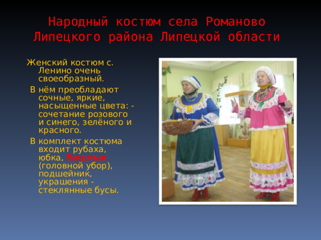 Народный костюм села Романово Липецкого района Липецкой области Женский костюм с. Ленино очень своеобразный.  В нём преобладают сочные, яркие, насыщенные цвета: - сочетание розового и синего, зелёного и красного.  В комплект костюма входит рубаха, юбка, башлык (головной убор), подшейник, украшения - стеклянные бусы. 