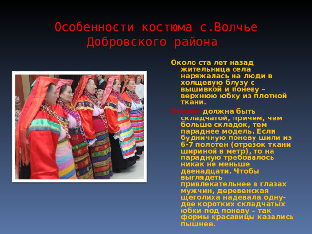 Особенности костюма с.Волчье Добровского района Около ста лет назад жительница села наряжалась на люди в холщевую блузу с вышивкой и поневу – верхнюю юбку из плотной ткани. Понева должна быть складчатой, причем, чем больше складок, тем параднее модель. Если будничную поневу шили из 6-7 полотен (отрезок ткани шириной в метр), то на парадную требовалось никак не меньше двенадцати. Чтобы выглядеть привлекательнее в глазах мужчин, деревенская щеголиха надевала одну-две коротких складчатых юбки под поневу – так формы красавицы казались пышнее. 