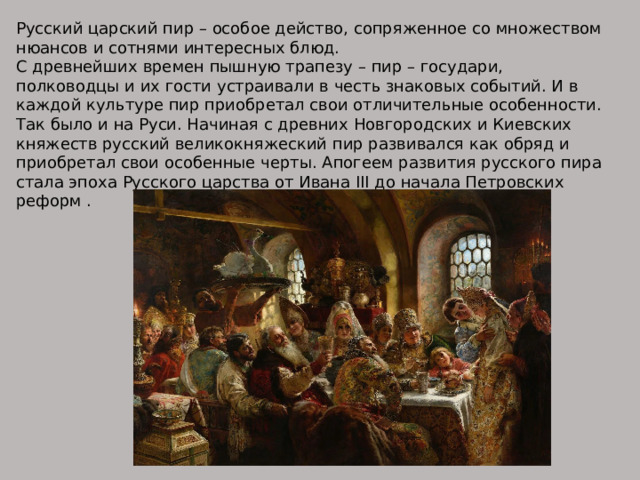 Русский царский пир – особое действо, сопряженное со множеством нюансов и сотнями интересных блюд. С древнейших времен пышную трапезу – пир – государи, полководцы и их гости устраивали в честь знаковых событий. И в каждой культуре пир приобретал свои отличительные особенности. Так было и на Руси. Начиная с древних Новгородских и Киевских княжеств русский великокняжеский пир развивался как обряд и приобретал свои особенные черты. Апогеем развития русского пира стала эпоха Русского царства от Ивана III до начала Петровских реформ . 