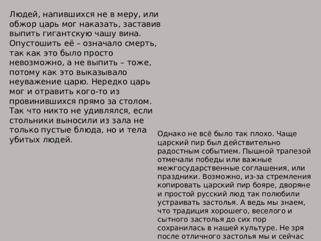 Людей, напившихся не в меру, или обжор царь мог наказать, заставив выпить гигантскую чашу вина. Опустошить её – означало смерть, так как это было просто невозможно, а не выпить – тоже, потому как это выказывало неуважение царю. Нередко царь мог и отравить кого-то из провинившихся прямо за столом. Так что никто не удивлялся, если стольники выносили из зала не только пустые блюда, но и тела убитых людей. Однако не всё было так плохо. Чаще царский пир был действительно радостным событием. Пышной трапезой отмечали победы или важные межгосударственные соглашения, или праздники. Возможно, из-за стремления копировать царский пир бояре, дворяне и простой русский люд так полюбили устраивать застолья. А ведь мы знаем, что традиция хорошего, веселого и сытного застолья до сих пор сохранилась в нашей культуре. Не зря после отличного застолья мы и сейчас говорим: «Пообедали по-царски»! 