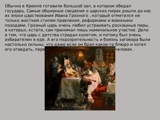 Обычно в Кремле готовили большой зал, в котором обедал государь. Самые обширные сведения о царских пирах дошли до нас из эпохи царствования Ивана Грозного , который отметился не только жестким стилем правления, реформами и военными походами. Грозный царь очень любил устраивать роскошные пиры, в которых, кстати, сам принимал лишь номинальное участие. Дело в том, что царь с детства страдал колитом, и потому был очень избирателен в еде. А его подозрительность и боязнь заговора были настолько сильны, что даже если он брал какое-то блюдо и хотел его отведать, перед ним его пробовали не менее 4 человек. 