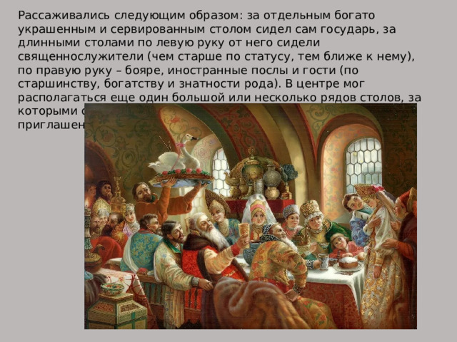 Рассаживались следующим образом: за отдельным богато украшенным и сервированным столом сидел сам государь, за длинными столами по левую руку от него сидели священнослужители (чем старше по статусу, тем ближе к нему), по правую руку – бояре, иностранные послы и гости (по старшинству, богатству и знатности рода). В центре мог располагаться еще один большой или несколько рядов столов, за которыми сидели дворяне, мелкие бояре и остальные приглашенные. 