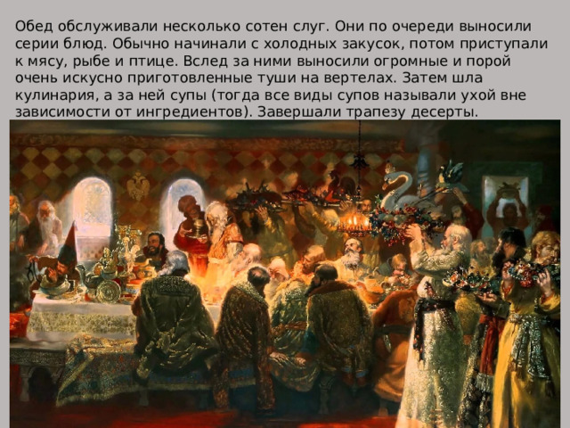 Обед обслуживали несколько сотен слуг. Они по очереди выносили серии блюд. Обычно начинали с холодных закусок, потом приступали к мясу, рыбе и птице. Вслед за ними выносили огромные и порой очень искусно приготовленные туши на вертелах. Затем шла кулинария, а за ней супы (тогда все виды супов называли ухой вне зависимости от ингредиентов). Завершали трапезу десерты. 