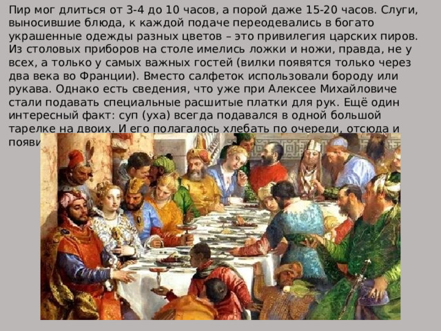 Пир мог длиться от 3-4 до 10 часов, а порой даже 15-20 часов. Слуги, выносившие блюда, к каждой подаче переодевались в богато украшенные одежды разных цветов – это привилегия царских пиров. Из столовых приборов на столе имелись ложки и ножи, правда, не у всех, а только у самых важных гостей (вилки появятся только через два века во Франции). Вместо салфеток использовали бороду или рукава. Однако есть сведения, что уже при Алексее Михайловиче стали подавать специальные расшитые платки для рук. Ещё один интересный факт: суп (уха) всегда подавался в одной большой тарелке на двоих. И его полагалось хлебать по очереди, отсюда и появилась поговорка: «едали из одной тарелки». 