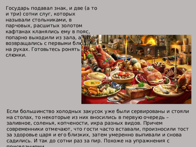Государь подавал знак, и две (а то и три) сотни слуг, которых называли стольниками, в парчовых, расшитых золотом кафтанах кланялись ему в пояс, попарно выходили из зала, а затем возвращались с первыми блюдами на руках. Готовьтесь ронять слюнки. Если большинство холодных закусок уже были сервированы и стояли на столах, то некоторые из них вносились в первую очередь – заливное, соленья, копчености, икра разных видов. Причем современники отмечают, что гости часто вставали, произносили тост за здоровье царя и его близких, затем умеренно выпивали и снова садились. И так до сотни раз за пир. Похоже на упражнения с приседаниями. 
