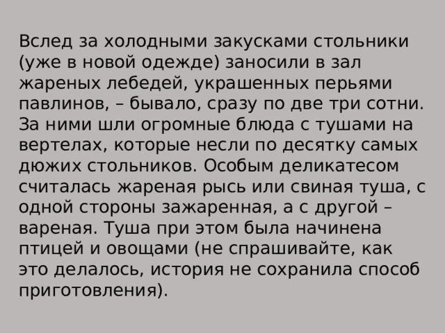 Вслед за холодными закусками стольники (уже в новой одежде) заносили в зал жареных лебедей, украшенных перьями павлинов, – бывало, сразу по две три сотни. За ними шли огромные блюда с тушами на вертелах, которые несли по десятку самых дюжих стольников. Особым деликатесом считалась жареная рысь или свиная туша, с одной стороны зажаренная, а с другой –вареная. Туша при этом была начинена птицей и овощами (не спрашивайте, как это делалось, история не сохранила способ приготовления). 