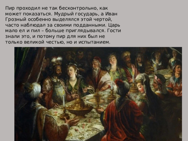 Пир проходил не так бесконтрольно, как может показаться. Мудрый государь, а Иван Грозный особенно выделялся этой чертой, часто наблюдал за своими подданными. Царь мало ел и пил – больше приглядывался. Гости знали это, и потому пир для них был не только великой честью, но и испытанием. 