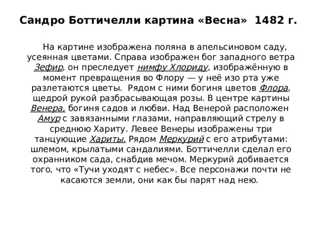 Сандро Боттичелли картина «Весна» 1482 г.  На картине изображена поляна в апельсиновом саду, усеянная цветами. Справа изображен бог западного ветра Зефир , он преследует нимфу Хлориду , изображённую в момент превращения во Флору — у неё изо рта уже разлетаются цветы. Рядом с ними богиня цветов Флора , щедрой рукой разбрасывающая розы. В центре картины Венера, богиня садов и любви. Над Венерой расположен Амур с завязанными глазами, направляющий стрелу в среднюю Хариту. Левее Венеры изображены три танцующие Хариты. Рядом Меркурий с его атрибутами: шлемом, крылатыми сандалиями. Боттичелли сделал его охранником сада, снабдив мечом. Меркурий добивается того, что «Тучи уходят с небес». Все персонажи почти не касаются земли, они как бы парят над нею. 