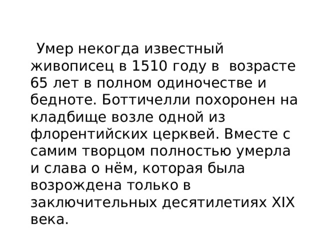  Умер некогда известный живописец в 1510 году в возрасте 65 лет в полном одиночестве и бедноте. Боттичелли похоронен на кладбище возле одной из флорентийских церквей. Вместе с самим творцом полностью умерла и слава о нём, которая была возрождена только в заключительных десятилетиях XIX века. 