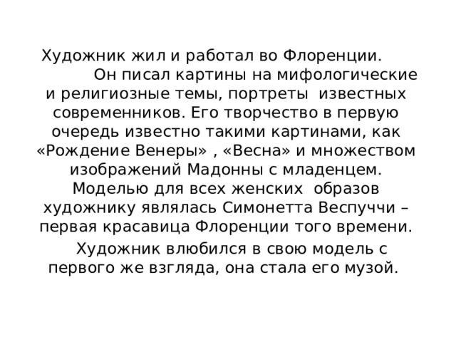  Художник жил и работал во Флоренции. Он писал картины на мифологические и религиозные темы, портреты известных современников. Его творчество в первую очередь известно такими картинами, как «Рождение Венеры» , «Весна» и множеством изображений Мадонны с младенцем. Моделью для всех женских образов художнику являлась Симонетта Веспуччи – первая красавица Флоренции того времени.  Художник влюбился в свою модель с первого же взгляда, она стала его музой. 