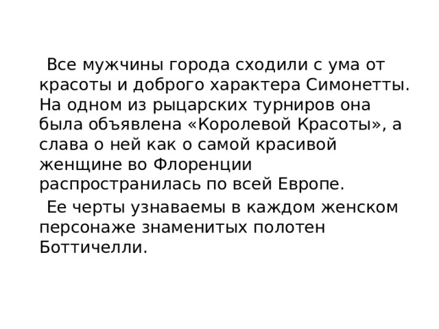  Все мужчины города сходили с ума от красоты и доброго характера Симонетты. На одном из рыцарских турниров она была объявлена «Королевой Красоты», а слава о ней как о самой красивой женщине во Флоренции распространилась по всей Европе.  Ее черты узнаваемы в каждом женском персонаже знаменитых полотен Боттичелли. 