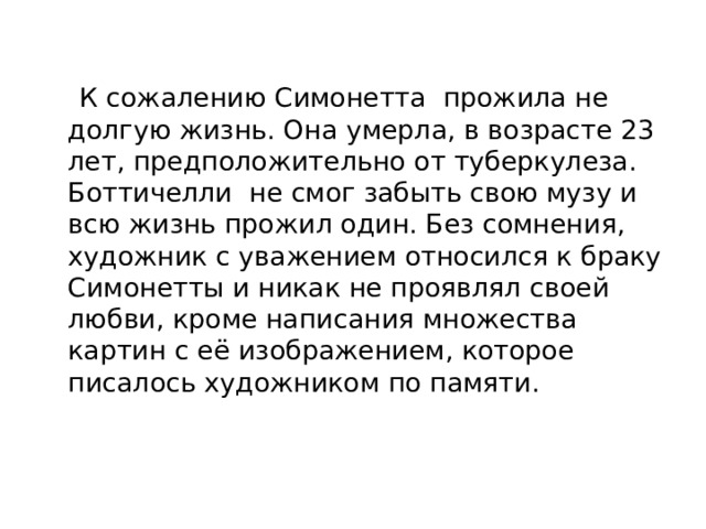  К сожалению Симонетта прожила не долгую жизнь. Она умерла, в возрасте 23 лет, предположительно от туберкулеза. Боттичелли не смог забыть свою музу и всю жизнь прожил один. Без сомнения, художник с уважением относился к браку Симонетты и никак не проявлял своей любви, кроме написания множества картин с её изображением, которое писалось художником по памяти. 