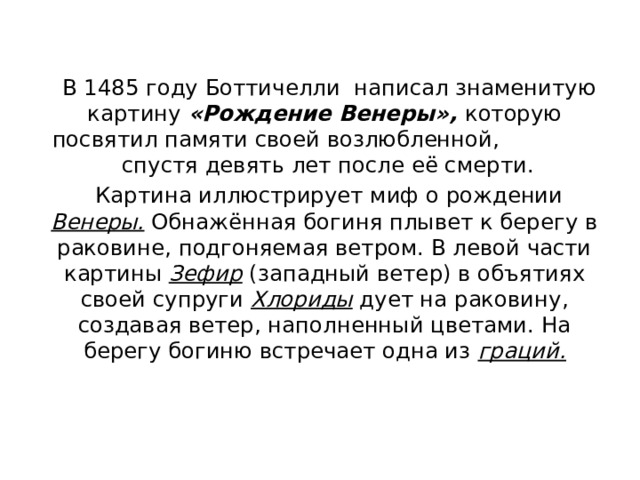  В 1485 году Боттичелли написал знаменитую картину «Рождение Венеры», которую посвятил памяти своей возлюбленной, спустя девять лет после её смерти.  Картина иллюстрирует миф о рождении Венеры. Обнажённая богиня плывет к берегу в раковине, подгоняемая ветром. В левой части картины Зефир (западный ветер) в объятиях своей супруги Хлориды дует на раковину, создавая ветер, наполненный цветами. На берегу богиню встречает одна из граций. 