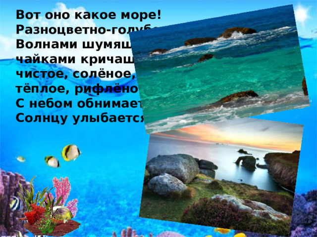 Вот оно какое море!  Разноцветно-голубое  Волнами шумящее,  чайками кричащее,  чистое, солёное,  тёплое, рифлёное  С небом обнимается,  Солнцу улыбается!.. 