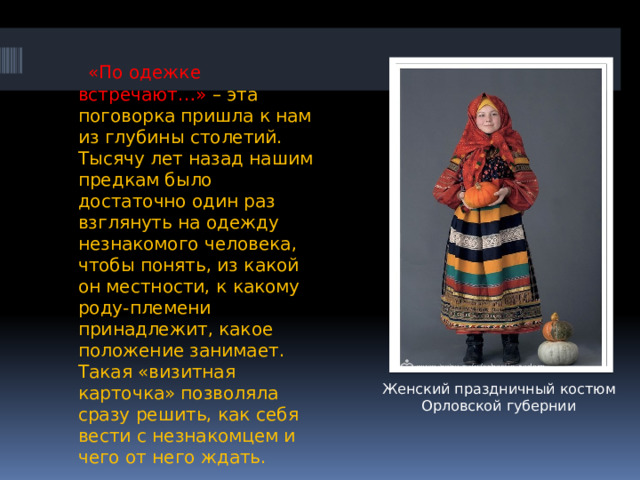  «По одежке встречают…» – эта поговорка пришла к нам из глубины столетий. Тысячу лет назад нашим предкам было достаточно один раз взглянуть на одежду незнакомого человека, чтобы понять, из какой он местности, к какому роду-племени принадлежит, какое положение занимает. Такая «визитная карточка» позволяла сразу решить, как себя вести с незнакомцем и чего от него ждать. Женский праздничный костюм Орловской губернии 