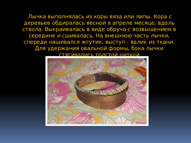  Лычка выполнялась из коры вяза или липы. Кора с деревьев обдиралась весной в апреле месяце, вдоль ствола. Выкраивалась в виде обруча с возвышением в середине и сшивалась. На внешнюю часть лычки, спереди нашивался жгутик, выступ - валик из ткани. Для удержания овальной формы, бока лычки стягивались толстой ниткой 
