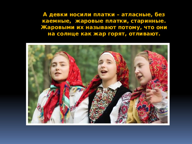 А девки носили платки – атласные, без каемные, жаровые платки, старинные. Жаровыми их называют потому, что они на солнце как жар горят, отливают. 