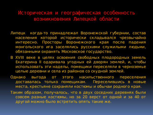 Историческая и географическая особенность возникновения Липецкой области Липецк когда-то принадлежал Воронежской губернии, состав населения которой исторически складывался чрезвычайно интересно. Просторы Воронежского края после падения монгольского ига заселялись русскими служилыми людьми, обязанными охранять Московское государство. В XVIII веке в целях освоения свободных плодородных земель Екатерина II одаривала угодных ей дворян землей, и, чтобы использовать эти наделы, помещики переселяли в черноземье целые деревни и села из районов со скудной землей. Однако выгода от этого насильственного переселения доставалась только помещикам. Переселившись в новые места, крестьяне сохраняли костюмы и обычаи родного края. Таким образом, получалось, что в двух соседних деревнях были совсем разные костюмы, но за 20 верст от одной и за 40 от другой можно было встретить опять такие же. 