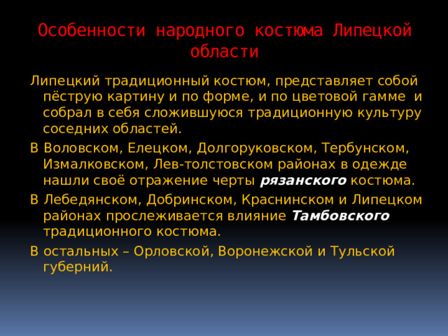 Особенности народного костюма Липецкой области Липецкий традиционный костюм, представляет собой пёструю картину и по форме, и по цветовой гамме и собрал в себя сложившуюся традиционную культуру соседних областей. В Воловском, Елецком, Долгоруковском, Тербунском, Измалковском, Лев-толстовском районах в одежде нашли своё отражение черты рязанского костюма.  В Лебедянском, Добринском, Краснинском и Липецком районах прослеживается влияние Тамбовского традиционного костюма. В остальных – Орловской, Воронежской и Тульской губерний. 