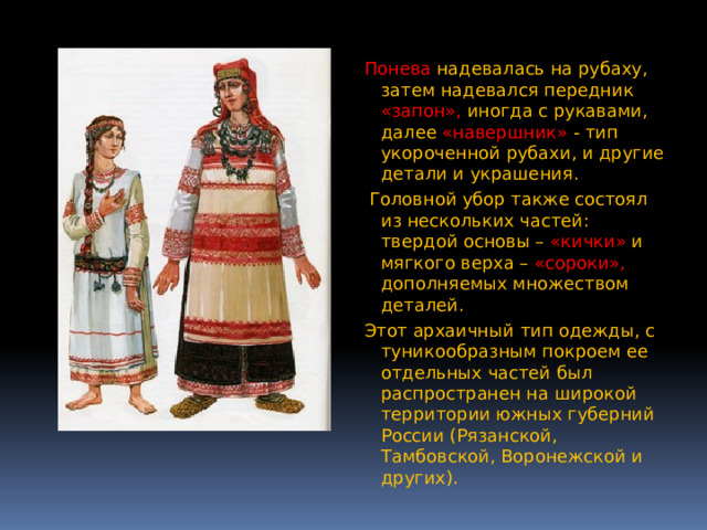 Понева  надевалась на рубаху, затем надевался передник «запон», иногда с рукавами, далее «навершник» - тип укороченной рубахи, и другие детали и украшения.  Головной убор также состоял из нескольких частей: твердой основы – «кички» и мягкого верха – «сороки», дополняемых множеством деталей. Этот архаичный тип одежды, с туникообразным покроем ее отдельных частей был распространен на широкой территории южных губерний России (Рязанской, Тамбовской, Воронежской и других). 