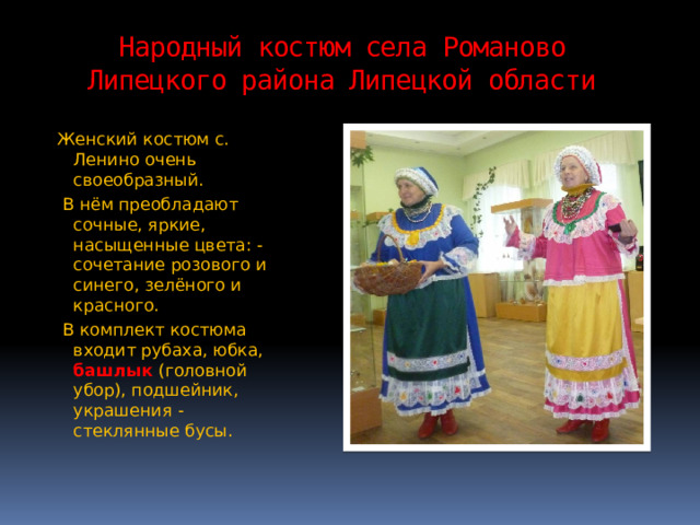 Народный костюм села Романово Липецкого района Липецкой области Женский костюм с. Ленино очень своеобразный.  В нём преобладают сочные, яркие, насыщенные цвета: - сочетание розового и синего, зелёного и красного.  В комплект костюма входит рубаха, юбка, башлык (головной убор), подшейник, украшения - стеклянные бусы. 