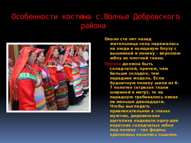 Особенности костюма с.Волчье Добровского района Около ста лет назад жительница села наряжалась на люди в холщевую блузу с вышивкой и поневу – верхнюю юбку из плотной ткани. Понева должна быть складчатой, причем, чем больше складок, тем параднее модель. Если будничную поневу шили из 6-7 полотен (отрезок ткани шириной в метр), то на парадную требовалось никак не меньше двенадцати. Чтобы выглядеть привлекательнее в глазах мужчин, деревенская щеголиха надевала одну-две коротких складчатых юбки под поневу – так формы красавицы казались пышнее. 