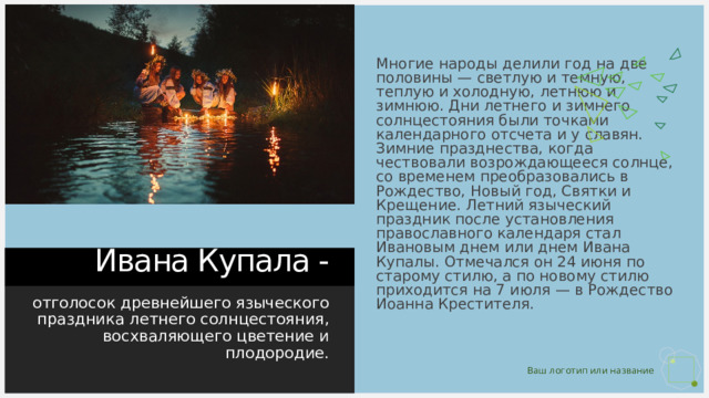 Многие народы делили год на две половины — светлую и темную, теплую и холодную, летнюю и зимнюю. Дни летнего и зимнего солнцестояния были точками календарного отсчета и у славян. Зимние празднества, когда чествовали возрождающееся солнце, со временем преобразовались в Рождество, Новый год, Святки и Крещение. Летний языческий праздник после установления православного календаря стал Ивановым днем или днем Ивана Купалы. Отмечался он 24 июня по старому стилю, а по новому стилю приходится на 7 июля — в Рождество Иоанна Крестителя. Ивана Купала - отголосок древнейшего языческого праздника летнего солнцестояния, восхваляющего цветение и плодородие. 