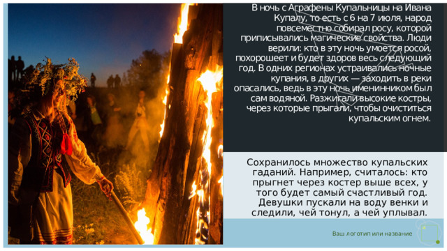В ночь с Аграфены Купальницы на Ивана Купалу, то есть с 6 на 7 июля, народ повсеместно собирал росу, которой приписывались магические свойства. Люди верили: кто в эту ночь умоется росой, похорошеет и будет здоров весь следующий год. В одних регионах устраивались ночные купания, в других — заходить в реки опасались, ведь в эту ночь именинником был сам водяной. Разжигали высокие костры, через которые прыгали, чтобы очиститься купальским огнем.   Сохранилось множество купальских гаданий. Например, считалось: кто прыгнет через костер выше всех, у того будет самый счастливый год. Девушки пускали на воду венки и следили, чей тонул, а чей уплывал. 