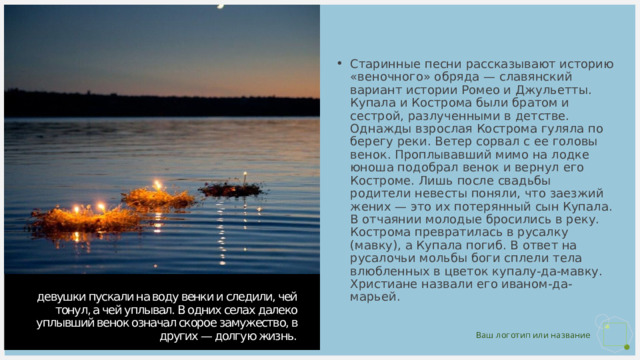 Старинные песни рассказывают историю «веночного» обряда — славянский вариант истории Ромео и Джульетты. Купала и Кострома были братом и сестрой, разлученными в детстве. Однажды взрослая Кострома гуляла по берегу реки. Ветер сорвал с ее головы венок. Проплывавший мимо на лодке юноша подобрал венок и вернул его Костроме. Лишь после свадьбы родители невесты поняли, что заезжий жених — это их потерянный сын Купала. В отчаянии молодые бросились в реку. Кострома превратилась в русалку (мавку), а Купала погиб. В ответ на русалочьи мольбы боги сплели тела влюбленных в цветок купалу-да-мавку. Христиане назвали его иваном-да-марьей. девушки пускали на воду венки и следили, чей тонул, а чей уплывал. В одних селах далеко уплывший венок означал скорое замужество, в других — долгую жизнь. 