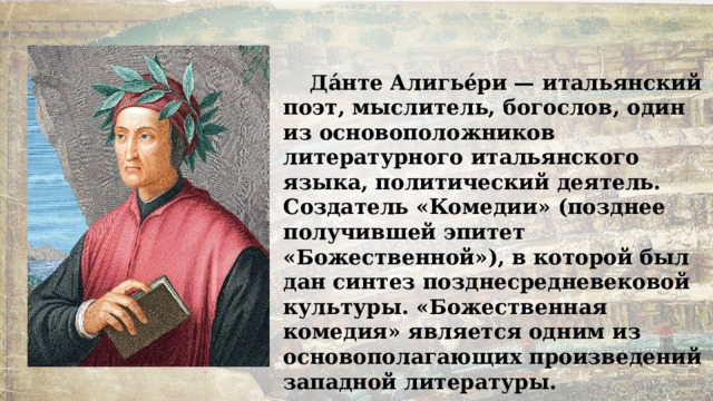 Да́нте Алигье́ри — итальянский поэт, мыслитель, богослов, один из основоположников литературного итальянского языка, политический деятель. Создатель «Комедии» (позднее получившей эпитет «Божественной»), в которой был дан синтез позднесредневековой культуры. «Божественная комедия» является одним из основополагающих произведений западной литературы. 