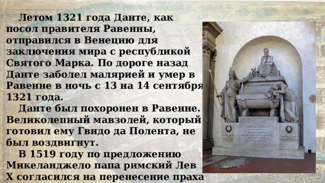 Летом 1321 года Данте, как посол правителя Равенны, отправился в Венецию для заключения мира с республикой Святого Марка. По дороге назад Данте заболел малярией и умер в Равенне в ночь с 13 на 14 сентября 1321 года. Данте был похоронен в Равенне. Великолепный мавзолей, который готовил ему Гвидо да Полента, не был воздвигнут. В 1519 году по предложению Микеланджело папа римский Лев X согласился на перенесение праха Данте во Флоренцию, но когда гроб привезли в город — он оказался пустым. 