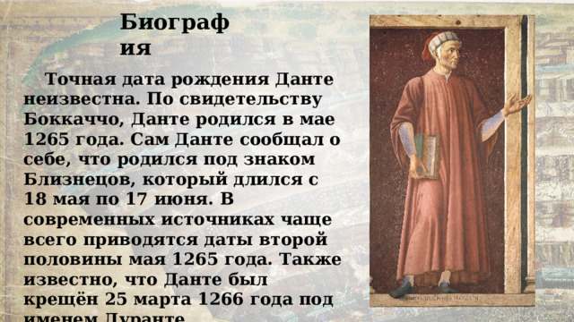 Биография Точная дата рождения Данте неизвестна. По свидетельству Боккаччо, Данте родился в мае 1265 года. Сам Данте сообщал о себе, что родился под знаком Близнецов, который длился с 18 мая по 17 июня. В современных источниках чаще всего приводятся даты второй половины мая 1265 года. Также известно, что Данте был крещён 25 марта 1266 года под именем Дуранте. 
