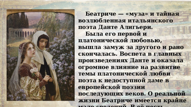 Беатриче — «муза» и тайная возлюбленная итальянского поэта Данте Алигьери. Была его первой и платонической любовью, вышла замуж за другого и рано скончалась. Воспета в главных произведениях Данте и оказала огромное влияние на развитие темы платонической любви поэта к недоступной даме в европейской поэзии последующих веков. О реальной жизни Беатриче имеется крайне мало сведений. В её честь названа борозда Беатриче на Плутоне. 