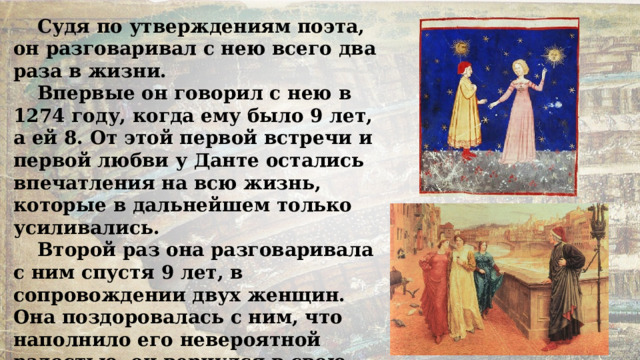Судя по утверждениям поэта, он разговаривал с нею всего два раза в жизни. Впервые он говорил с нею в 1274 году, когда ему было 9 лет, а ей 8. От этой первой встречи и первой любви у Данте остались впечатления на всю жизнь, которые в дальнейшем только усиливались. Второй раз она разговаривала с ним спустя 9 лет, в сопровождении двух женщин. Она поздоровалась с ним, что наполнило его невероятной радостью, он вернулся в свою комнату и увидел сон, который станет темой первого сонета «Новой жизни». 