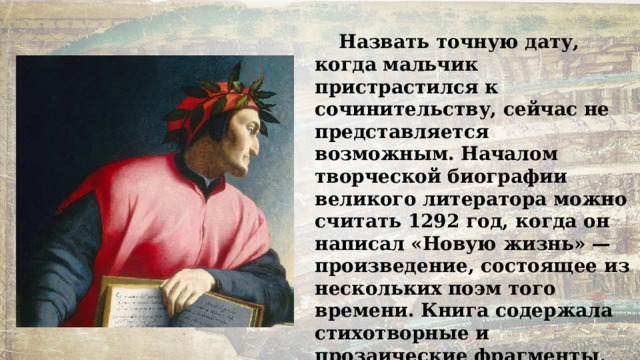 Назвать точную дату, когда мальчик пристрастился к сочинительству, сейчас не представляется возможным. Началом творческой биографии великого литератора можно считать 1292 год, когда он написал «Новую жизнь» — произведение, состоящее из нескольких поэм того времени. Книга содержала стихотворные и прозаические фрагменты, она стала своеобразной исповедью Данте, после того, как не стало его Беатриче. 