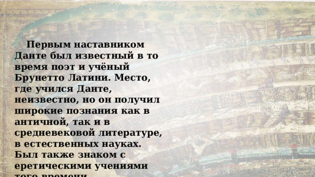 Первым наставником Данте был известный в то время поэт и учёный Брунетто Латини. Место, где учился Данте, неизвестно, но он получил широкие познания как в античной, так и в средневековой литературе, в естественных науках. Был также знаком с еретическими учениями того времени. 