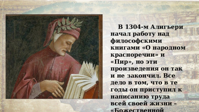 В 1304-м Алигьери начал работу над философскими книгами «О народном красноречии» и «Пир», но эти произведения он так и не закончил. Все дело в том, что в те годы он приступил к написанию труда всей своей жизни – «Божественной комедии». 