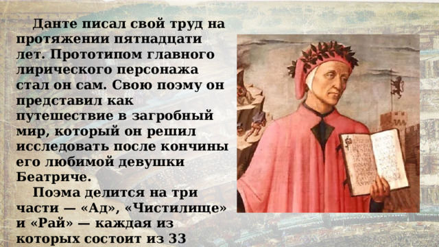 Данте писал свой труд на протяжении пятнадцати лет. Прототипом главного лирического персонажа стал он сам. Свою поэму он представил как путешествие в загробный мир, который он решил исследовать после кончины его любимой девушки Беатриче. Поэма делится на три части — «Ад», «Чистилище» и «Рай» — каждая из которых состоит из 33 песен. Вся она написана трёхстрочными строфами с особой схемой рифмовки. 