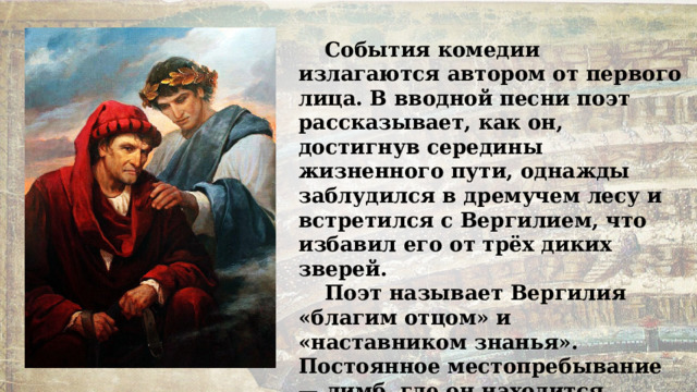 События комедии излагаются автором от первого лица. В вводной песни поэт рассказывает, как он, достигнув середины жизненного пути, однажды заблудился в дремучем лесу и встретился с Вергилием, что избавил его от трёх диких зверей. Поэт называет Вергилия «благим отцом» и «наставником знанья». Постоянное местопребывание — лимб, где он находится вместе с некрещеными младенцами и теми праведниками, которые жили до пришествия Христа. 