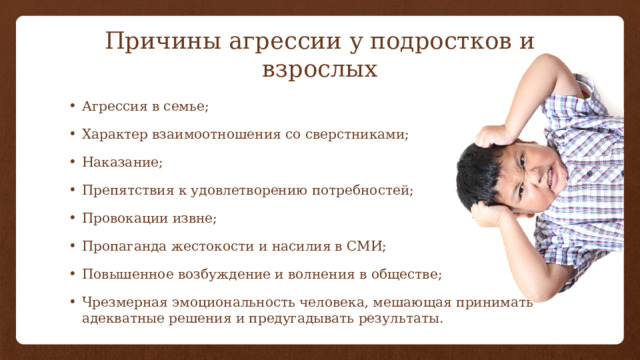 Причины агрессии у подростков и взрослых Агрессия в семье; Характер взаимоотношения со сверстниками; Наказание; Препятствия к удовлетворению потребностей; Провокации извне; Пропаганда жестокости и насилия в СМИ; Повышенное возбуждение и волнения в обществе; Чрезмерная эмоциональность человека, мешающая принимать адекватные решения и предугадывать результаты. 