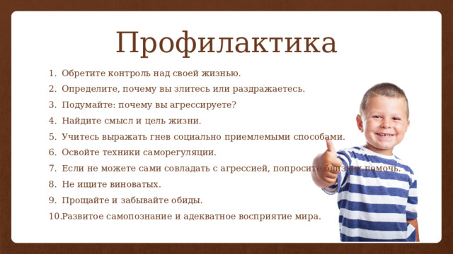 Профилактика Обретите контроль над своей жизнью. Определите, почему вы злитесь или раздражаетесь. Подумайте: почему вы агрессируете? Найдите смысл и цель жизни. Учитесь выражать гнев социально приемлемыми способами. Освойте техники саморегуляции. Если не можете сами совладать с агрессией, попросите близких помочь. Не ищите виноватых. Прощайте и забывайте обиды. Развитое самопознание и адекватное восприятие мира. 