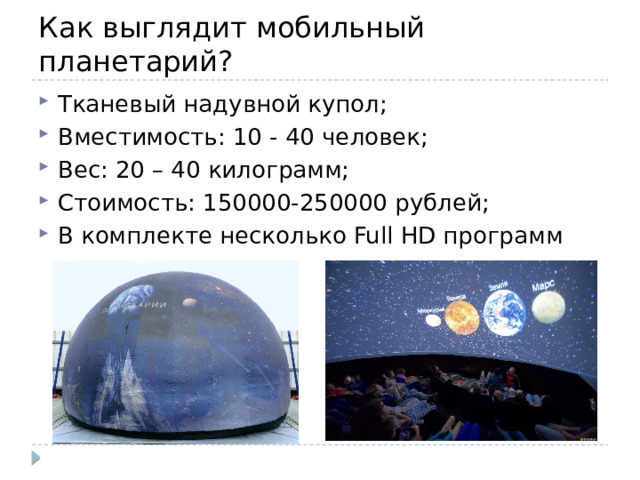 Как выглядит мобильный планетарий? Тканевый надувной купол; Вместимость: 10 - 40 человек; Вес: 20 – 40 килограмм; Стоимость: 150000-250000 рублей; В комплекте несколько Full HD программ 
