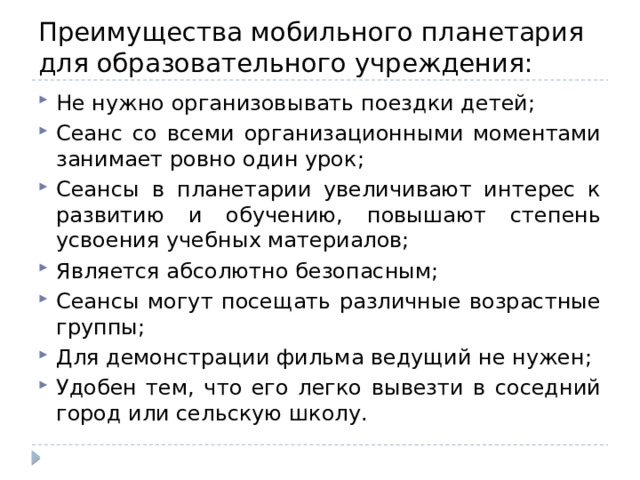 Преимущества мобильного планетария для образовательного учреждения: Не нужно организовывать поездки детей; Сеанс со всеми организационными моментами занимает ровно один урок; Сеансы в планетарии увеличивают интерес к развитию и обучению, повышают степень усвоения учебных материалов; Является абсолютно безопасным; Сеансы могут посещать различные возрастные группы; Для демонстрации фильма ведущий не нужен; Удобен тем, что его легко вывезти в соседний город или сельскую школу. 