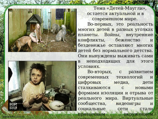 Тема «Детей-Маугли», остается актуальной и в современном мире. Во-первых, это реальность многих детей в разных уголках планеты. Войны, внутренние конфликты, беженство и безденежье оставляют многих детей без нормального детства. Они вынуждены выживать сами в неподходящих для этого условиях. Во-вторых, с развитием современных технологий и цифровых медиа, дети сталкиваются с новыми формами изоляции и отрыва от реального мира. Виртуальные сообщества, видеоигры и социальные сети стали привычным окружением многих детей, а недостаток реального общения в раннем возрасте может привести к формированию трудностей в будущем. 