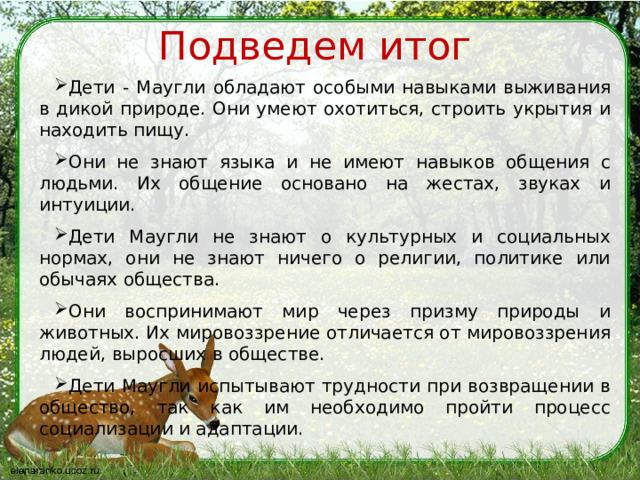 Подведем итог Дети - Маугли обладают особыми навыками выживания в дикой природе. Они умеют охотиться, строить укрытия и находить пищу. Они не знают языка и не имеют навыков общения с людьми. Их общение основано на жестах, звуках и интуиции. Дети Маугли не знают о культурных и социальных нормах, они не знают ничего о религии, политике или обычаях общества. Они воспринимают мир через призму природы и животных. Их мировоззрение отличается от мировоззрения людей, выросших в обществе. Дети Маугли испытывают трудности при возвращении в общество, так как им необходимо пройти процесс социализации и адаптации. 